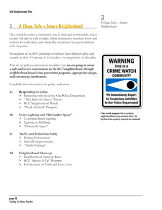 BCU Neighborhood Plan	

3	

A Clean, Safe + Secure Neighborhood

3

A Clean, Safe, + Secure
Neighborhood

Our vision describes a community that is clean and comfortable, where
people feel safe to walk at night, where community members know and
lookout for each other, and where the community has good relations
with the police.
Participants at the BCU planning workshops have defined safety and
security as their #1 priority. It is therefore the top priority of this plan.
This set of policies and actions describes how we are going to create
a safe and secure environment in the BCU neighborhood, through
neighborhood-based crime prevention programs, appropriate design,
and community involvement.
It includes four focus areas for policy and action:
3a	
	
	
	
	

Responding to Crime
	 Partnering with the Jersey City Police Department
	 “Take Back the Streets” Events
	 BCU Neighborhood Watch
	 “Weed and Seed” Program

3b	
	
	
	

Street Lighting and “Defensible Space”
	 Consistent Street Lighting
	 Lighting on Buildings
	 “Defensible Space”

3c	
	
	
	

Traffic and Pedestrian Safety
	 Parking Enforcement
	 Sidewalk Improvements
	 “Traffic Calming”

3d	
	
	
	

Neighborhood Clean-up
	 Neighborhood Clean-up Days
	 BCU “Spruce-It-Up” Program
	 Enforcement of Trash and Litter Laws

page 42	
Creating Our Future Together	

Crime watch programs help to coordinate
neighborhood-based crime prevention efforts. But
they have to be organized, supported and maintained.

 