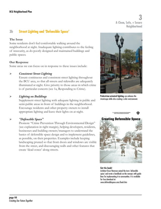 BCU Neighborhood Plan	

3

A Clean, Safe, + Secure
Neighborhood

3b	

Street Lighting and ‘Defensible Space’

The Issue
Some residents don’t feel comfortable walking around the
neighborhood at night. Inadequate lighting contributes to the feeling
of insecurity, as do poorly designed and maintained buildings and
public spaces.
Our Response	
Some areas we can focus on in response to these issues include:
	

	

	

	

	

	

Consistent Street Lighting
Ensure continuous and consistent street lighting throughout
the BCU area, so that all streets and sidewalks are adequately
illuminated at night. Give priority to those areas in which crime
is of particular concern (see 1a, Responding to Crime).
Lighting on Buildings
Supplement street lighting with adequate lighting in public and
semi-public areas in front of buildings in the neighborhood.
Encourage residents and other property owners to install
appropriate lighting and leave their lights on at night.

Pedestrian-oriented lighting can enhance the
streetscape while also creating a safer environment.

“Defensible Space”
Promote “Crime Prevention Through Environmental Design”
(see explanation in right margin), helping developers, residents,
businesses and building owners/managers to understand the
basics of defensible space design and to implement guidelines,
as possible, on their properties. Examples include keeping
landscaping pruned so that front doors and windows are visible
from the street, and discouraging walls and other features that
create ‘dead zones’ along streets.

Get the book!
Architect Oscar Newman coined the term ‘defensible
space’ and wrote a handbook on the concept, with guidelines for implementing it in communities. It is available
for free download at:
www.defensiblespace.com/book.htm

page 44	
Creating Our Future Together	

 