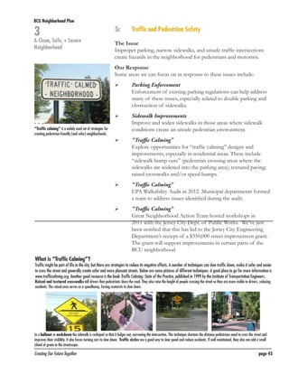 BCU Neighborhood Plan	

3

A Clean, Safe, + Secure
Neighborhood

3c	

Traffic and Pedestrian Safety

The Issue
Improper parking, narrow sidewalks, and unsafe traffic intersections
create hazards in the neighborhood for pedestrians and motorists.
Our Response
Some areas we can focus on in response to these issues include:
	

	

	
“Traffic calming” is a widely used set of strategies for
creating pedestrian-friendly (and safer) neighborhoods.

	
	

	

	

	
	

	

Parking Enforcement
Enforcement of existing parking regulations can help address
many of these issues, especially related to double parking and
obstruction of sidewalks.
Sidewalk Improvements
Improve and widen sidewalks in those areas where sidewalk
conditions create an unsafe pedestrian environment.
“Traffic Calming”
Explore opportunities for “traffic calming” designs and
improvements, especially in residential areas. These include
“sidewalk bump outs” (pedestrian crossing areas where the
sidewalks are widened into the parking area); textured paving;
raised crosswalks and/or speed bumps.
“Traffic Calming”
EPA Walkability Audit in 2012. Municipal departments formed
a team to address issues identified during the audit.
“Traffic Calming”
Great Neighborhood Action Team hosted workshops in
2011 with the Jersey City Dept. of Public Works. We’ve just
been notified that this has led to the Jersey City Engineering
Department’s reciept of a $350,000 street improvement grant.
The grant will support improvements in certain parts of the
BCU neighborhood

What is “Traffic Calming”?

Traffic might be part of life in the city, but there are strategies to reduce its negative effects. A number of techniques can slow traffic down, make it safer and easier
to cross the street and generally create safer and more pleasant streets. Below are some pictures of different techniques. A good place to go for more information is
www.trafficcalming.org. Another good resource is the book Traffic Calming: State of the Practice, published in 1999 by the Institute of Transportation Engineers.
Raised and textured crosswalks tell drivers that pedestrians share the road. They also raise the height of people crossing the street so they are more visible to drivers, reducing
accidents. The raised area serves as a speedbump, forcing motorists to slow down.

In a bulbout or neckdown the sidewalk is reshaped so that it bulges out, narrowing the intersection. This technique shortens the distance pedestrians need to cross the street and
improves their visibility. It also forces turning cars to slow down. Traffic circles are a good way to slow speed and reduce accidents. If well maintained, they also can add a small
island of green in the streetscape.

Creating Our Future Together	

page 45

 