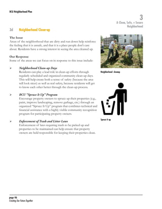 BCU Neighborhood Plan	

3d	

3

A Clean, Safe, + Secure
Neighborhood

Neighborhood Clean-up

The Issue
Areas of the neighborhood that are dirty and run down help reinforce
the feeling that it is unsafe, and that it is a place people don’t care
about. Residents have a strong interest in seeing the area cleaned up.
Our Response
Some of the areas we can focus on in response to this issue include:
	

	

	

	

	
	

	

Neighborhood Clean-up Days
Residents can play a lead role in clean-up efforts through
regularly scheduled and organized community clean-up days.
This will help create both a sense of safety (because the area
will look nicer) as well as real safety, because residents will get
to know each other better through the clean-up process.

Neighborhood cleanup

BCU “Spruce It Up” Program
Encourage property owners to spruce up their properties (e.g.,
paint, improve landscaping, remove garbage, etc.) through an
organized “Spruce It Up” program that combines technical and
financial assistance with a highly visible community recognition
program for participating property owners.
Enforcement of Trash and Litter Laws
Enforcement of laws requiring trash to be picked up and
properties to be maintained can help ensure that property
owners are held responsible for keeping their properties clean.

page 46	
Creating Our Future Together	

Spruce it up

 