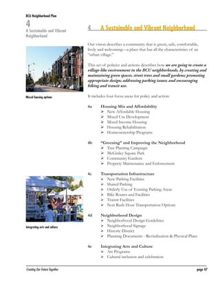BCU Neighborhood Plan	

4

A Sustainable and Vibrant
Neighborhood

4	

A Sustainable and Vibrant Neighborhood

Our vision describes a community that is green, safe, comfortable,
lively and welcoming—a place that has all the characteristics of an
“urban village.”
This set of policies and actions describes how we are going to create a
village-like environment in the BCU neighborhoods, by creating and
maintaining green spaces, street trees and small gardens; promoting
appropriate design; addressing parking issues; and encouraging
biking and transit use.
Mixed housing options

It includes four focus areas for policy and action:
4a	
	
	
	
	
	
4b	
	
	
	
	

“Greening” and Improving the Neighborhood
	 Tree Planting Campaign
	 McGinley Square Park
	 Community Gardens
	 Property Maintenance and Enforcement

4c	
	
	
	
	
	
	

Transportation Infrastructure
	 New Parking Facilities
	 Shared Parking
	 Orderly Use of Existing Parking Areas
	 Bike Routes and Facilities
	 Transit Facilities
	 Non Rush Hour Transportation Options

4d	
	
	
	
	

Neighborhood Design
	 Neighborhood Design Guidelines
	 Neighborhood Signage
	 Historic District
	 Planning Documents - Revitalization & Physical Plans

4e	

Integrating arts and culture

Housing Mix and Affordability
	 New Affordable Housing
	 Mixed Use Development
	 Mixed Income Housing
	 Housing Rehabilitation
	 Homeownership Programs

Integrating Arts and Culture
	 Art Programs
	 Cultural inclusion and celebration

	

	
Creating Our Future Together	

page 47

 