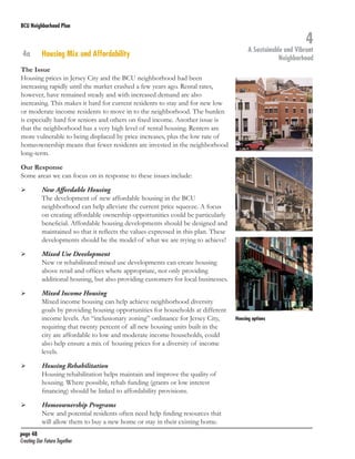 BCU Neighborhood Plan	

4a	

Housing Mix and Affordability

4

A Sustainable and Vibrant
Neighborhood

The Issue
Housing prices in Jersey City and the BCU neighborhood had been
increasing rapidly until the market crashed a few years ago. Rental rates,
however, have remained steady and with increased demand are also
increasing. This makes it hard for current residents to stay and for new low
or moderate income residents to move in to the neighborhood. The burden
is especially hard for seniors and others on fixed income. Another issue is
that the neighborhood has a very high level of rental housing. Renters are
more vulnerable to being displaced by price increases, plus the low rate of
homeownership means that fewer residents are invested in the neighborhood
long-term.
Our Response
Some areas we can focus on in response to these issues include:
	

	

	

	

	

	

	

	

	

	

New Affordable Housing
The development of new affordable housing in the BCU
neighborhood can help alleviate the current price squeeze. A focus
on creating affordable ownership opportunities could be particularly
beneficial. Affordable housing developments should be designed and
maintained so that it reflects the values expressed in this plan. These
developments should be the model of what we are trying to achieve!
Mixed Use Development
New or rehabilitated mixed use developments can create housing
above retail and offices where appropriate, not only providing
additional housing, but also providing customers for local businesses.
Mixed Income Housing
Mixed income housing can help achieve neighborhood diversity
goals by providing housing opportunities for households at different
income levels. An “inclusionary zoning” ordinance for Jersey City,
requiring that twenty percent of all new housing units built in the
city are affordable to low and moderate income households, could
also help ensure a mix of housing prices for a diversity of income
levels.
Housing Rehabilitation
Housing rehabilitation helps maintain and improve the quality of
housing. Where possible, rehab funding (grants or low interest
financing) should be linked to affordability provisions.
Homeownership Programs
New and potential residents often need help finding resources that
will allow them to buy a new home or stay in their existing home.

page 48	
Creating Our Future Together	

Housing options

 