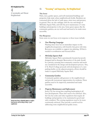 BCU Neighborhood Plan	

4

A Sustainable and Vibrant
Neighborhood

4b	

“Greening” and Improving the Neighborhood

The Issue
Parks, trees, garden spaces, and well-maintained buildings and
properties help make urban neighborhoods livable. Residents are
concerned about the lack of park space, street trees and greenery
in general. They are also unhappy with the size and design of
McGinley Square Park, and with the poor maintenance of some
buildings and properties in the area. Some green spaces, like the
community gardens, are not well used and need to be made more
accessible.
Our Response
Some areas we can focus on in response to these issues include:
	

	

	

	

	

	

	
	

	

Street trees have a dramatic impact on neighborhood character and the feeling of being a “green”
neighborhood.

Creating Our Future Together	

Tree Planting Campaign
Planting street trees has an immediate impact on the
neighborhood greenery, with benefits that grow with time.
Resources are available to support tree planting. All that is
needed is coordination and focused effort.
McGinley Square Park
McGinley Square Park is prominently located, but poorly
designed and in disrepair. Renovation of the park should
be a priority, ensuring that community concerns and needs
are considered in the design and development process. Also,
if St. Peter’s College proceeds with development of a new
parking facility on the adjacent property, efforts should be
made to expand McGinley Square Park.
Community Gardens
Community gardens add greenery to the neighborhood
and provide recreational opportunities for residents. These
gardens need to be improved, maintained and made
accessible.
Property Maintenance and Enforcement
Jersey City has strong laws requiring landscaping in all
new developments. These laws need to be enforced. Also,
the City has codes and other regulations that require all
buildings and properties to be maintained in good (and
safe) condition. The existing regulations need to be more
consistently enforced. They provide a useful tool for
addressing some neighborhood quality issues.

page 49

 