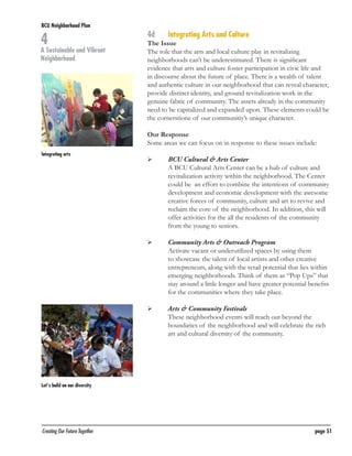 BCU Neighborhood Plan	

4

A Sustainable and Vibrant
Neighborhood

4d	

Integrating Arts and Culture

The Issue
The role that the arts and local culture play in revitalizing
neighborhoods can’t be underestimated. There is significant
evidence that arts and culture foster participation in civic life and
in discourse about the future of place. There is a wealth of talent
and authentic culture in our neighborhood that can reveal character,
provide distinct identity, and ground revitalization work in the
genuine fabric of community. The assets already in the community
need to be capitalized and expanded upon. These elements could be
the cornerstione of our communitiy’s unique character.
Our Response
Some areas we can focus on in response to these issues include:

Integrating arts

	

	

	

	

	

	

BCU Cultural & Arts Center
A BCU Cultural Arts Center can be a hub of culture and
revitalization activity within the neighborhood. The Center
could be an effort to combine the intentions of community
development and economic development with the awesome
creative forces of community, culture and art to revive and
reclaim the core of the neighborhood. In addition, this will
offer activities for the all the residents of the community
from the young to seniors.
Community Arts & Outreach Program
Activate vacant or underutilized spaces by using them
to showcase the talent of local artists and other creative
entrepreneurs, along with the retail potential that lies within
emerging neighborhoods. Think of them as “Pop Ups” that
stay around a little longer and have greater potential benefits
for the communities where they take place.
Arts & Community Festivals
These neighborhood events will reach out beyond the
boundaries of the neighborhood and will celebrate the rich
art and cultural diversity of the community.

Let’s build on our diversity

Creating Our Future Together	

page 51

 