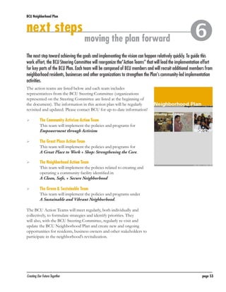 BCU Neighborhood Plan	

next steps

moving the plan forward



The next step toward achieving the goals and implementing the vision can happen relatively quickly. To guide this
work effort, the BCU Steering Committee will reorganize the“Action Teams” that will lead the implementation effort
for key parts of the BCU Plan. Each team will be composed of BCU members and will recruit additional members from
neighborhood residents, businesses and other organizations to strengthen the Plan’s community-led implementation
activities.
The action teams are listed below and each team includes
representatives from the BCU Steering Committee (organizations
represented on the Steering Committee are listed at the beginning of
the document). The information in this action plan will be regularly
revisited and updated. Please contact BCU for up-to-date information!
	

	
	
	

	
	
	

	
	
	

	
	

The Community Activism Action Team
This team will implement the policies and programs for
Empowerment through Activism
The Great Place Action Team
This team will implement the policies and programs for
A Great Place to Work + Shop: Strengthening the Core.
The Neighborhood Action Team
This team will implement the policies related to creating and
operating a community facility identified in
A Clean, Safe, + Secure Neighborhood
The Green & Sustainable Team
This team will implement the policies and programs under
A Sustainable and Vibrant Neighborhood.

The BCU Action Teams will meet regularly, both individually and
collectively, to formulate strategies and identify priorities. They
will also, with the BCU Steering Committee, regularly re-visit and
update the BCU Neighborhood Plan and create new and ongoing
opportunities for residents, business owners and other stakeholders to
participate in the neighborhood’s revitalization.

Creating Our Future Together	

page 53

 