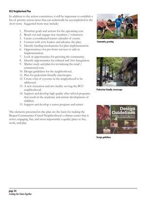BCU Neighborhood Plan	

In addition to the action committees, it will be important to establish a
list of priority action items that can realistically be accomplished in the
short term. Suggested items may include:
1.	
2.	
3.	
4.	
5.	
6.	

Prioritize goals and actions for the upcoming year.
Reach out and engage new members / volunteers.
Create a coordinated master calender of events.
Connect with civic leaders and advance the plan.
Identify funding mechanisms for plan implementation.
Opportunitues for pro bono services to aide in
Implementation.
7.	 Look at opportunities for greening the community.
8.	 Identify opportunities for cultural and Arts Integration.
9.	 Market study and plan for revitalizing the retail /
commercial core.
10.	Design guidelines for the neighborhood.
11.	Plan for pedestrian friendly streetscapes.
12.	Create a list of eyesores in the neigborhood to be
addressed.
13.	A new recreation and arts facility serving the BCU
neighborhood.
14.	Support and develop high quality after school programs
that result in the academic and artistic development of
children.
15.	Support and develop a senior program and center.

Community greening

Pedestrian friendly streetscape

The elements presented in this plan are the basis for making the
Bergen Communities United Neighborhood a vibrant center that is
active, engaging, fun, and most importantly a quality place to live,
work, and play.

Design guidelines

page 54	
Creating Our Future Together	

 