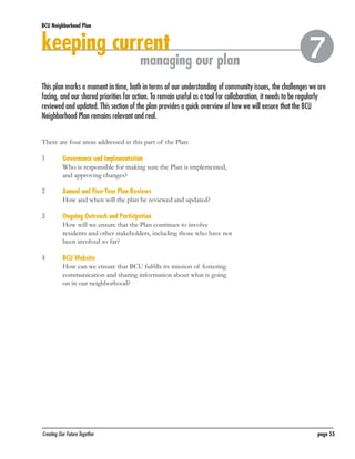 BCU Neighborhood Plan	

keeping current

managing our plan



This plan marks a moment in time, both in terms of our understanding of community issues, the challenges we are
facing, and our shared priorities for action. To remain useful as a tool for collaboration, it needs to be regularly
reviewed and updated. This section of the plan provides a quick overview of how we will ensure that the BCU
Neighborhood Plan remains relevant and real.
There are four areas addressed in this part of the Plan:
1	
	

Governance and Implementation
Who is responsible for making sure the Plan is implemented,
and approving changes?

2	
	

Annual and Five-Year Plan Reviews
How and when will the plan be reviewed and updated?

3	
	

Ongoing Outreach and Participation
How will we ensure that the Plan continues to involve
residents and other stakeholders, including those who have not
been involved so far?

4	
	

BCU Website
How can we ensure that BCU fulfills its mission of fostering
communication and sharing information about what is going
on in our neighborhood?

Creating Our Future Together	

page 55

 