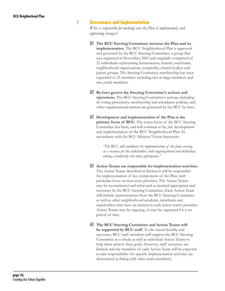 BCU Neighborhood Plan	

1	
	

Governance and Implementation

Who is responsible for making sure the Plan is implemented, and
approving changes?
	 BCU Steering Committee oversees the Plan and its
The

implementation. The BCU Neighborhood Plan is approved
and governed by the BCU Steering Committee, a group that
was organized in November 2003 and originally comprised of
21 individuals representing homeowners, tenants, merchants,
neighborhood organizations, nonprofits, church leaders and
parent groups. The Steering Committee membership has since
expanded to 25 members including two at-large members and
two youth members.

	
By-laws govern the Steering Committee’s actions and

operations. The BCU Steering Committee’s actions, including
its voting procedures, membership and attendance policies, and
other organizational matters are governed by the BCU by-laws.

	
Development and implementation of the Plan is the

primary focus of BCU. The major focus of the BCU Steering
Committee has been, and will continue to be, the development
and implementation of the BCU Neighborhood Plan. In
accordance with the BCU Mission/Vision Statement:
“The BCU will coordinate the implementation of the plan–serving
as a resource for the stakeholders, both organizational and individual,
taking a leadership role when appropriate.”

	
Action Teams are responsible for implementation activities.
The Action Teams described in Section 6 will be responsible
for implementation of key components of the Plan, with
particular focus on near-term priorities. The Action Teams
may be reconstituted and refocused as deemed appropriate and
necessary by the BCU Steering Committee. Each Action Team
will include representatives from the BCU Steering Committee
as well as other neighborhood residents, merchants and
stakeholders who have an interest in each action team’s priorities.
Action Teams may be ongoing, or may be organized for a set
period of time.

	 BCU Steering Committee and Action Teams will
The

be supported by BCU staff. To the extent feasible and
necessary, BCU staff members will support the BCU Steering
Committee as a whole as well as individual Action Teams to
help them achieve their goals. However, staff resources are
limited, and the members of each Action Team will be expected
to take responsibility for specific implementation activities (as
determined in dialog with other team members).

page 56	
Creating Our Future Together	

 