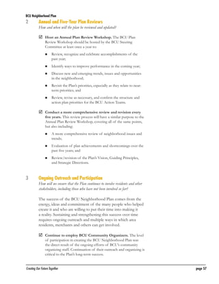 BCU Neighborhood Plan	

2	
	

Annual and Five-Year Plan Reviews

How and when will the plan be reviewed and updated?
	
Host an Annual Plan Review Workshop. The BCU Plan
Review Workshop should be hosted by the BCU Steering
Committee at least once a year to:
	

Review, recognize and celebrate accomplishments of the
past year;

	

Identify ways to improve performance in the coming year;

	

Discuss new and emerging trends, issues and opportunities
in the neighborhood;

	

Revisit the Plan’s priorities, especially as they relate to nearterm priorities; and

	

Review, revise as necessary, and confirm the structure and
action plan priorities for the BCU Action Teams.

	
Conduct a more comprehensive review and revision every

five years. This review process will have a similar purpose to the
Annual Plan Review Workshop, covering all of the same points,
but also including:
	

	

	

Evaluation of plan achievements and shortcomings over the
past five years; and

	

3	

A more comprehensive review of neighborhood issues and
trends;

Review/revision of the Plan’s Vision, Guiding Principles,
and Strategic Directions.

Ongoing Outreach and Participation

How will we ensure that the Plan continues to involve residents and other
stakeholders, including those who have not been involved so far?
The success of the BCU Neighborhood Plan comes from the
energy, ideas and commitment of the many people who helped
create it and who are willing to put their time into making it
a reality. Sustaining and strengthening this success over time
requires ongoing outreach and multiple ways in which area
residents, merchants and others can get involved.
	
Continue to employ BCU Community Organizers. The level

of participation in creating the BCU Neighborhood Plan was
the direct result of the ongoing efforts of BCU’s community
organizing staff. Continuation of their outreach and organizing is
critical to the Plan’s long-term success.

Creating Our Future Together	

page 57

 