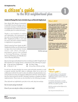 BCU Neighborhood Plan	

a citizen’s guide

to the BCU neighborhood plan

Resident led Planning Effort Seeks to Revitalize Bergen and Monticello Neighborhoods
Since March 2005, Bergen Communities
United (BCU) has been hosting a series of
community meetings to identify priorities
for neighborhood revitalization and create
a workable plan for resident led action.

What is BCU?
Bergen Communities United (BCU) is a communitybased collaboration among area stakeholders
working passionately to improve the quality of life
in our neighborhood. BCU fosters communication
and establishes links among neighborhood
stakeholders to identify common interests,
problems and solutions. Through our work, which
has involved hundreds of community residents,
business owners and other stakeholders, the
BCU Neighborhood Plan has been developed to
provide a practical road map for neighborhood
rejuvenation.

Thanks to the hundreds of residents
and stakeholders who participated and
the work of the Steering Committee, the
BCU Neighborhood Plan is now ready
for action, and work is already underway
to implement its top priorities.
Titled Creating Our Future Together, the BCU
Neighborhood Plan was developed based
on input from local residents, business
owners and others through a
participatory process that included
a Visioning Workshop, a Strategic
Directions Workshop, and a Plan Review/
Action Planning Workshop.



The BCU Steering Committee includes homeowners,
tenants, merchants, neighborhood organizations,
non-profits, church leaders, parent groups and
at-large members, all who share a commitment to
neighborhood revitalization.
The BCU Plan is ready for action!

Based on the input and feedback from these workshops, the BCU Neighborhood
Plan identifies four strategic themes, summarized on the following two pages:
	 A Safe and Secure Neighborhood	
	 An Urban Village
	 A Place for Us All	
	 A Great Place to Work and Shop
In each area, the plan describes key issues, goals and policy priorities, as well
as specific activities that BCU plans to undertake, either on its own or in
collaboration with the City and/or others. In addition, the plan identifies nearterm priorities for action, developed in collaboration with four “Action Teams”
that have been formed by the BCU Steering Committee to facilitate the Plan’s
implementation. These teams are also described on the following two pages.

about the
“citizen’s guide”...

Please help make our neighborhood a great place to live, work, shop, learn and play.

It is therefore a bit unusual, as executive
summaries go, but the goal was to make the
BCU Plan as accessible as possible.

Get in touch and get involved!
Even if you can only do a little, we need your help!

This summary (pages 6–7) was developed
as a pull-out newsletter for distribution to
neighborhood residents, business owners and
other stakeholders.

Both the newsletter and the full plan can be
found online at:
http://bergencommunitiesunited.webs.com

page 6	
Creating Our Future Together	

 
