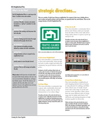 BCU Neighborhood Plan	

What’s in the Plan?
The BCU Neighborhood Plan is a road map to the
future. It contains seven main sections:
1	 a citizen’s guide
overview of the plan’s structure and content,
formatted as a “pull-out” newsletter for wide
distribution

strategic directions...
There are a number of critical issues facing our neighborhood. Our response to these issues, including what we
want to achieve and specific activities to get the job done, are organized under four central themes. These are the
strategic directions of the BCU Neighborhood Plan.

A Place for Us All
Our vision describes a community that is
diverse and vibrant, made up of people
from all walks of life. It also talks about
being a place where it is great to grow up
and grow old.

2	 planning together
overview of the meetings and discussions that
led to the plan
3	 where we are
summary of background info about the neighborhood and the people who live here

The policies and actions in this section describe how we
are going to create and sustain a diverse neighborhood. It
focuses on creating quality, affordable housing for people of
different incomes, and programs and services to meet the
needs of youth and seniors.

4	 our destination
vision statement and guiding principles
defined by residents and other stakeholders
5	 getting there
strategic direction on how to respond to key
neighborhood issues
6	 next steps
priority actions to move the plan forward
7	 keeping it current
overview of how we will manage and update
the plan
Please note: the BCU plan does not include related
but separate efforts already underway in the area’s two
main commercial districts (Monticello Ave. and Bergen
Ave/McGinley Square). The BCU Plan references and
coordinates with these other efforts, but to avoid
duplication it focuses on the significant issues and areas
not being addressed by other efforts.

Safety is a key priority, including crime as well as traffic and related issues.

A Safe+Secure Neighborhood
Our vision describes a community that
is clean and comfortable, where people
feel safe to walk at night and where the
community has good relations with the
police.
Participants at the BCU workshops defined safety and
security as their #1 priority. It is therefore the top priority
in the BCU Plan. These policies and actions describe how
we are going to create a safe and secure environment
in the BCU neighborhood, through neighborhood-based
crime prevention programs, urban design, and community
involvement.

An Urban Village
Our vision describes a community that
is green, safe, comfortable, lively and
welcoming—a place that has all the
characteristics of an ‘urban village.’
The policies and actions in this section describe how we
are going to create a village-like environment in the BCU
neighborhoods, by creating and maintaining green spaces,
street trees and small gardens; promoting good design and
building maintenance; ensuring transportation options; and
addressing parking issues.

Creating Our Future Together	

Some buildings, like the one pictured here, are in sound condition, but
others need significant rehabilitation.

A Great Place to Work+Shop
Our vision describes a neighborhood
with shopping districts that are human
in scale, pleasant for walking, and filled
with a diverse mix of locally owned
stores and a wide range of goods and
services. It also describes a place where
there are many different types of livingwage jobs for adults and youth of all
skill levels, and training programs to help
residents qualify for those jobs.
Policies and actions in this section describe how we are
going to coordinate with other commercial revitalization
efforts, take advantage of development opportunities, work
to attract and retain businesses, and provide job training
and referral services that connect local businesses with local
jobseekers.

page 7

 