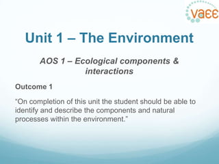 Unit 1 – The Environment
AOS 1 – Ecological components &
interactions
Outcome 1
“On completion of this unit the student should be able to
identify and describe the components and natural
processes within the environment.”

 