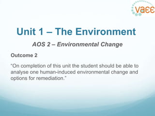 Unit 1 – The Environment
AOS 2 – Environmental Change
Outcome 2
“On completion of this unit the student should be able to
analyse one human-induced environmental change and
options for remediation.”

 