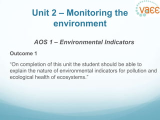 Unit 2 – Monitoring the
environment
AOS 1 – Environmental Indicators
Outcome 1
“On completion of this unit the student should be able to
explain the nature of environmental indicators for pollution and
ecological health of ecosystems.”

 