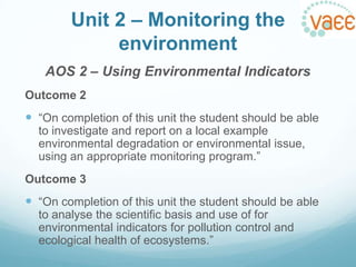 Unit 2 – Monitoring the
environment
AOS 2 – Using Environmental Indicators
Outcome 2

 “On completion of this unit the student should be able
to investigate and report on a local example
environmental degradation or environmental issue,
using an appropriate monitoring program.”
Outcome 3

 “On completion of this unit the student should be able
to analyse the scientific basis and use of for
environmental indicators for pollution control and
ecological health of ecosystems.”

 