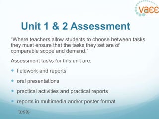Unit 1 & 2 Assessment
“Where teachers allow students to choose between tasks
they must ensure that the tasks they set are of
comparable scope and demand.”

Assessment tasks for this unit are:

 fieldwork and reports
 oral presentations

 practical activities and practical reports
 reports in multimedia and/or poster format
 tests

 