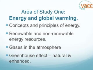Area of Study One:
Energy and global warming.
 Concepts and principles of energy.
 Renewable and non-renewable
energy resources.

 Gases in the atmosphere

 Greenhouse effect – natural &
enhanced.

 