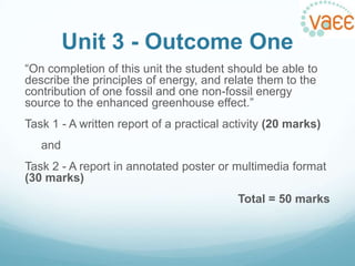 Unit 3 - Outcome One
“On completion of this unit the student should be able to
describe the principles of energy, and relate them to the
contribution of one fossil and one non-fossil energy
source to the enhanced greenhouse effect.”
Task 1 - A written report of a practical activity (20 marks)
and
Task 2 - A report in annotated poster or multimedia format
(30 marks)
Total = 50 marks

 