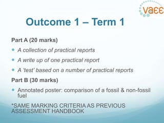 Outcome 1 – Term 1
Part A (20 marks)

 A collection of practical reports
 A write up of one practical report
 A ‘test’ based on a number of practical reports
Part B (30 marks)

 Annotated poster: comparison of a fossil & non-fossil
fuel
*SAME MARKING CRITERIA AS PREVIOUS
ASSESSMENT HANDBOOK

 