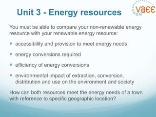 Unit 3 - Energy resources
You must be able to compare your non-renewable energy
resource with your renewable energy resource:

 accessibility and provision to meet energy needs
 energy conversions required
 efficiency of energy conversions
 environmental impact of extraction, conversion,
distribution and use on the environment and society
How can both resources meet the energy needs of a town
with reference to specific geographic location?

 