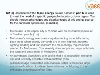 Q2 (c) Describe how the fossil energy source named in part b. is used
to meet the need of a specific geographic location, city or region. You
should include advantages and disadvantages of this energy source
for the particular application. (4 marks)
•
•

•
•

Melbourne is the capital city of Victoria with an estimated population
of 3 million people (1m).
Melbourne‟s energy needs are very demanding especially during
peak loads when energy demands are at their highest. Industry,
lighting, heating and transport are the main energy requirements
needed for Melbourne. Coal already does supply and cope with both
the base and peak loads in Melbourne (1m).
An advantage associated with coal is that it is accessible, cheap to
use and is widely available within Australia (1m)
A disadvantage associated with coal use is that is produces large
amounts of carbon dioxide emissions hence contributing to the
enhanced greenhouse effect (1m).

 