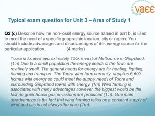 Typical exam question for Unit 3 – Area of Study 1
Q2 (d) Describe how the non-fossil energy source named in part b. is used
to meet the need of a specific geographic location, city or region. You
should include advantages and disadvantages of this energy source for the
particular application.
(4 marks)
Toora is located approximately 150km east of Melbourne in Gippsland.
(1m) Due to a small population the energy needs of the town are
relatively small. The general needs for energy are for heating, lighting,
farming and transport. The Toora wind farm currently supplies 6,600
homes with energy so could meet the supply needs of Toora and
surrounding Gippsland towns with energy. (1m) Wind farming is
associated with many advantages however, the biggest would be the
fact no greenhouse gas emissions are produced (1m). One main
disadvantage is the fact that wind farming relies on a constant supply of
wind and this is not always the case (1m).

 