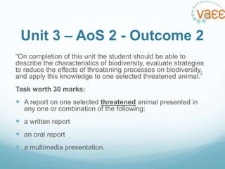 Unit 3 – AoS 2 - Outcome 2
“On completion of this unit the student should be able to
describe the characteristics of biodiversity, evaluate strategies
to reduce the effects of threatening processes on biodiversity,
and apply this knowledge to one selected threatened animal.”
Task worth 30 marks:

 A report on one selected threatened animal presented in
any one or combination of the following:

 a written report
 an oral report
 a multimedia presentation.

 