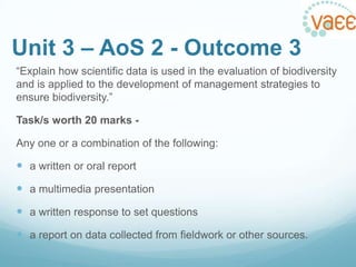 Unit 3 – AoS 2 - Outcome 3
“Explain how scientific data is used in the evaluation of biodiversity
and is applied to the development of management strategies to
ensure biodiversity.”
Task/s worth 20 marks Any one or a combination of the following:

 a written or oral report
 a multimedia presentation
 a written response to set questions
 a report on data collected from fieldwork or other sources.

 