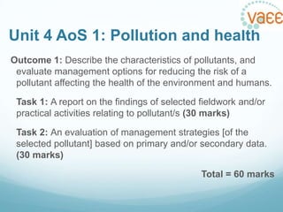 Unit 4 AoS 1: Pollution and health
Outcome 1: Describe the characteristics of pollutants, and
evaluate management options for reducing the risk of a
pollutant affecting the health of the environment and humans.
Task 1: A report on the findings of selected fieldwork and/or
practical activities relating to pollutant/s (30 marks)
Task 2: An evaluation of management strategies [of the
selected pollutant] based on primary and/or secondary data.
(30 marks)

Total = 60 marks

 