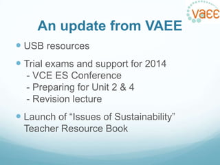 An update from VAEE
 USB resources

 Trial exams and support for 2014
- VCE ES Conference
- Preparing for Unit 2 & 4
- Revision lecture

 Launch of “Issues of Sustainability”
Teacher Resource Book

 