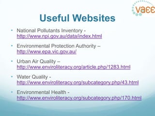 Useful Websites
• National Pollutants Inventory http://www.npi.gov.au/data/index.html

• Environmental Protection Authority –
http://www.epa.vic.gov.au/

• Urban Air Quality –
http://www.enviroliteracy.org/article.php/1283.html

• Water Quality http://www.enviroliteracy.org/subcategory.php/43.html

• Environmental Health http://www.enviroliteracy.org/subcategory.php/170.html

 