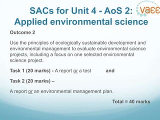 SACs for Unit 4 - AoS 2:
Applied environmental science
Outcome 2
Use the principles of ecologically sustainable development and
environmental management to evaluate environmental science
projects, including a focus on one selected environmental
science project.
Task 1 (20 marks) - A report or a test

and

Task 2 (20 marks) –
A report or an environmental management plan.
Total = 40 marks

 