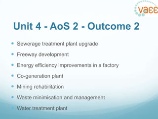 Unit 4 - AoS 2 - Outcome 2
 Sewerage treatment plant upgrade
 Freeway development
 Energy efficiency improvements in a factory
 Co-generation plant
 Mining rehabilitation

 Waste minimisation and management
 Water treatment plant

 