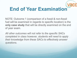 End of Year Examination
NOTE: Outcome 1 (comparison of a fossil & non-fossil
fuel will be examined in regards to specific location) is the
only case study that will be directly examined on the end
of year exam.
All other outcomes will not refer to the specific SACs
completed in class however, students will need to apply
their knowledge from these SACs to effectively answer
questions.

 