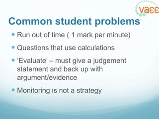 Common student problems
 Run out of time ( 1 mark per minute)
 Questions that use calculations
 „Evaluate‟ – must give a judgement
statement and back up with
argument/evidence

 Monitoring is not a strategy

 
