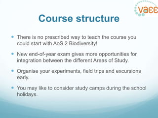 Course structure
 There is no prescribed way to teach the course you
could start with AoS 2 Biodiversity!

 New end-of-year exam gives more opportunities for
integration between the different Areas of Study.

 Organise your experiments, field trips and excursions
early.

 You may like to consider study camps during the school
holidays.

 
