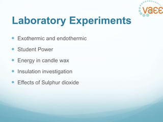 Laboratory Experiments
 Exothermic and endothermic

 Student Power
 Energy in candle wax
 Insulation investigation
 Effects of Sulphur dioxide

 
