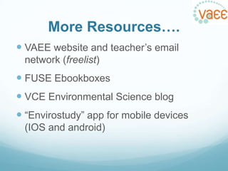 More Resources….
 VAEE website and teacher‟s email
network (freelist)

 FUSE Ebookboxes
 VCE Environmental Science blog
 “Envirostudy” app for mobile devices
(IOS and android)

 