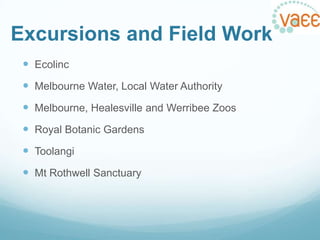 Excursions and Field Work
 Ecolinc

 Melbourne Water, Local Water Authority
 Melbourne, Healesville and Werribee Zoos
 Royal Botanic Gardens
 Toolangi
 Mt Rothwell Sanctuary

 
