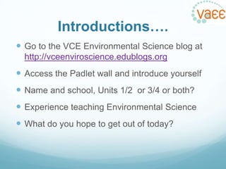 Introductions….
 Go to the VCE Environmental Science blog at
http://vceenviroscience.edublogs.org

 Access the Padlet wall and introduce yourself
 Name and school, Units 1/2 or 3/4 or both?
 Experience teaching Environmental Science
 What do you hope to get out of today?

 