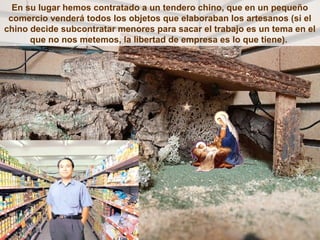 En su lugar hemos contratado a un tendero chino, que en un pequeño
 comercio venderá todos los objetos que elaboraban los artesanos (si el
chino decide subcontratar menores para sacar el trabajo es un tema en el
      que no nos metemos, la libertad de empresa es lo que tiene).
 