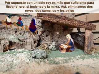 Por supuesto con un solo rey es más que suficiente para
 llevar el oro, el incienso y la mirra. Así, eliminamos dos
              reyes, dos camellos y los pajes
 