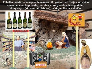 El belén queda de la siguiente manera: Un pastor con ovejas, un chino
    con un comercio/posada, Herodes y dos guardas de seguridad,
      el rey negro (sin contrato laboral), la Virgen María y el niño.
 