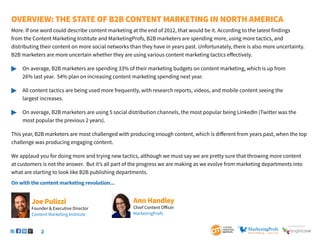 2
SponSored by
Overview: The State of B2B Content Marketing IN NORTH AMERICA
More. If one word could describe content marketing at the end of 2012, that would be it. According to the latest findings
from the Content Marketing Institute and MarketingProfs, B2B marketers are spending more, using more tactics, and
distributing their content on more social networks than they have in years past. Unfortunately, there is also more uncertainty.
B2B marketers are more uncertain whether they are using various content marketing tactics effectively.
	 On average, B2B marketers are spending 33% of their marketing budgets on content marketing, which is up from
		 26% last year. 54% plan on increasing content marketing spending next year.
	 All content tactics are being used more frequently, with research reports, videos, and mobile content seeing the
		 largest increases.
	 On average, B2B marketers are using 5 social distribution channels, the most popular being LinkedIn (Twitter was the 		
		 most popular the previous 2 years).
This year, B2B marketers are most challenged with producing enough content, which is different from years past, when the top
challenge was producing engaging content.
We applaud you for doing more and trying new tactics, although we must say we are pretty sure that throwing more content
at customers is not the answer. But it’s all part of the progress we are making as we evolve from marketing departments into
what are starting to look like B2B publishing departments.
On with the content marketing revolution...
Ann Handley
Chief Content Officer
MarketingProfs
Joe Pulizzi
Founder & Executive Director
Content Marketing Institute
 