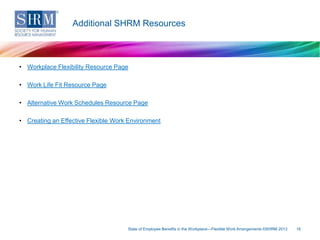 Additional SHRM Resources

• Workplace Flexibility Resource Page

• Work Life Fit Resource Page
• Alternative Work Schedules Resource Page
• Creating an Effective Flexible Work Environment

State of Employee Benefits in the Workplace—Flexible Work Arrangements ©SHRM 2013

16

 