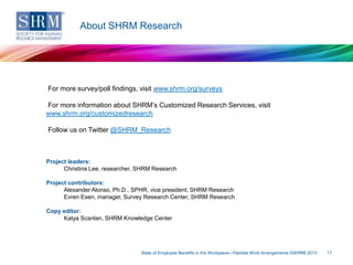 About SHRM Research

For more survey/poll findings, visit www.shrm.org/surveys
For more information about SHRM’s Customized Research Services, visit
www.shrm.org/customizedresearch
Follow us on Twitter @SHRM_Research

Project leaders:
Christina Lee, researcher, SHRM Research
Project contributors:
Alexander Alonso, Ph.D., SPHR, vice president, SHRM Research
Evren Esen, manager, Survey Research Center, SHRM Research

Copy editor:
Katya Scanlan, SHRM Knowledge Center

State of Employee Benefits in the Workplace—Flexible Work Arrangements ©SHRM 2013

17

 