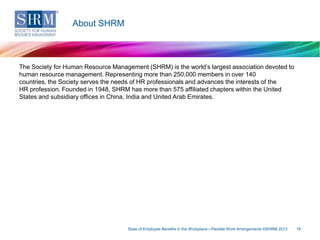 About SHRM

The Society for Human Resource Management (SHRM) is the world’s largest association devoted to
human resource management. Representing more than 250,000 members in over 140
countries, the Society serves the needs of HR professionals and advances the interests of the
HR profession. Founded in 1948, SHRM has more than 575 affiliated chapters within the United
States and subsidiary offices in China, India and United Arab Emirates.

State of Employee Benefits in the Workplace—Flexible Work Arrangements ©SHRM 2013

18

 