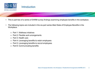 Introduction

• This is part two of a series of SHRM survey findings examining employee benefits in the workplace.

• The following topics are included in the six-part series titled State of Employee Benefits in the
Workplace:
»
»
»
»
»
»

Part 1: Wellness initiatives
Part 2: Flexible work arrangements
Part 3: Health care
Part 4: Leveraging benefits to retain employees
Part 5: Leveraging benefits to recruit employees
Part 6: Communicating benefits

State of Employee Benefits in the Workplace—Flexible Work Arrangements ©SHRM 2013

2

 