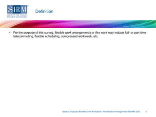 Definition

• For the purpose of this survey, flexible work arrangements or flex work may include full- or part-time
telecommuting, flexible scheduling, compressed workweek, etc.

State of Employee Benefits in the Workplace—Flexible Work Arrangements ©SHRM 2013

3

 