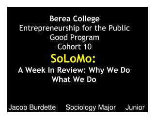 Berea College
Entrepreneurship for the Public
Good Program
Cohort 10
SoLoMo:
A Week In Review: Why We Do
What We Do
Jacob Burdette Sociology Major Junior
 